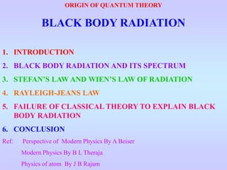ORIGIN OF QUANTUM THEORY
BLACK BODY RADIATION
1. INTRODUCTION
2. BLACK BODY RADIATION AND ITS SPECTRUM
3. STEFAN’S LAW AND WIEN’S LAW OF RADIATION
4. RAYLEIGH-JEANS LAW
5. FAILURE OF CLASSICAL THEORY TO EXPLAIN BLACK
BODY RADIATION
6. CONCLUSION
Ref: Perspective of Modern Physics By A Beiser
Modern Physics By B L Theraja
Physics of atom By J B Rajam
 
