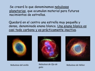 Se creará lo que denominamos nebulosas
planetarias, que acumulan material para futuros
nacimientos de estrellas.

Quedará en el centro una estrella muy pequeña y
densa, denominada enana blanca. Una enana blanca es
casi todo carbono y es prácticamente inactiva.




Nebulosa del anillo   Nebulosa de Ojo de   Nebulosa de Hélice
                      gato
 