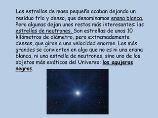 Las estrellas de masa pequeña acaban dejando un
residuo frío y denso, que denominamos enana blanca.
Pero algunas dejan unos restos más interesantes: las
estrellas de neutrones. Son estrellas de unos 10
kilómetros de diámetro, pero extremadamente
densas, que giran a una velocidad enorme. Las más
grandes se convierten en algo que no es ni una enana
blanca, ni una estrella de neutrones, sino uno de los
objetos más exóticos del Universo: los agujeros
negros.
 