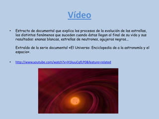 Vídeo
•   Estracto de documental que explica los procesos de la evolución de las estrellas,
    los distintos fenómenos que suceden cuando éstas llegan al final de su vida y sus
    resultados: enanas blancas, estrellas de neutrones, agujeros negros...

    Extraído de la serie documental «El Universo: Enciclopedia de a la astronomía y el
    espacio».

•   http://www.youtube.com/watch?v=H1kuuCqfLP0&feature=related
 