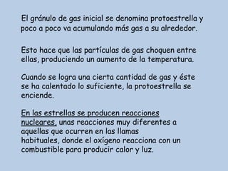 El gránulo de gas inicial se denomina protoestrella y
poco a poco va acumulando más gas a su alrededor.

Esto hace que las partículas de gas choquen entre
ellas, produciendo un aumento de la temperatura.

Cuando se logra una cierta cantidad de gas y éste
se ha calentado lo suficiente, la protoestrella se
enciende.

En las estrellas se producen reacciones
nucleares, unas reacciones muy diferentes a
aquellas que ocurren en las llamas
habituales, donde el oxígeno reacciona con un
combustible para producir calor y luz.
 