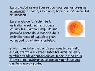 La gravedad es una fuerza que hace que las cosas se
aglomeren. El calor, en cambio, hace que las partículas
se separen.

La energía de la fusión de la
estrella no solamente produce
calor y luz. También expulsa una
pequeña parte de la materia de la
estrella hacia el espacio a gran
velocidad: es el viento estelar.

El viento estelar producido por nuestra estrella,
el Sol, afecta a nuestros satélites artificiales, y
también tendría consecuencias sobre la vida en la
Tierra si no tuviéramos un campo magnético que
desvía la mayor parte.
 