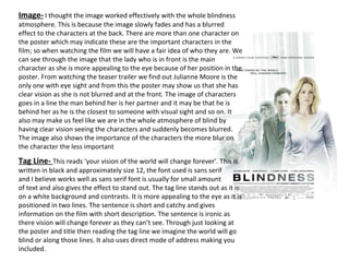Image-   I thought the image worked effectively with the whole blindness atmosphere. This is because the image slowly fades and has a blurred effect to the characters at the back. There are more than one character on the poster which may indicate these are the important characters in the film; so when watching the film we will have a fair idea of who they are. We can see through the image that the lady who is in front is the main character as she is more appealing to the eye because of her position in the poster. From watching the teaser trailer we find out Julianne Moore is the only one with eye sight and from this the poster may show us that she has clear vision as she is not blurred and at the front. The image of characters goes in a line the man behind her is her partner and it may be that he is behind her as he is the closest to someone with visual sight and so on. It also may make us feel like we are in the whole atmosphere of blind by having clear vision seeing the characters and suddenly becomes blurred. The image also shows the importance of the characters the more blur on the character the less important Tag Line-  This reads ‘your vision of the world will change forever’. This is written in black and approximately size 12, the font used is sans serif  and I believe works well as sans serif font is usually for small amount  of text and also gives the effect to stand out. The tag line stands out as it is on a white background and contrasts. It is more appealing to the eye as it is positioned in two lines. The sentence is short and catchy and gives information on the film with short description. The sentence is ironic as there vision will change forever as they can’t see. Through just looking at the poster and title then reading the tag line we imagine the world will go blind or along those lines. It also uses direct mode of address making you included. 