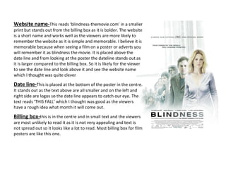 Website name- This reads ‘blindness-themovie.com’ in a smaller print but stands out from the billing box as it is bolder. The website is a short name and works well as the viewers are more likely to remember the website as it is simple and memorable. I believe it is memorable because when seeing a film on a poster or adverts you will remember it as blindness the movie. It is placed above the date line and from looking at the poster the dateline stands out as it is larger compared to the billing box. So it is likely for the viewer to see the date line and look above it and see the website name which I thought was quite clever Date line- This is placed at the bottom of the poster in the centre. It stands out as the text above are all smaller and on the left and right side are logos so the date line appears to catch our eye. The text reads ‘THIS FALL’ which I thought was good as the viewers have a rough idea what month it will come out.  Billing box- this is in the centre and in small text and the viewers are most unlikely to read it as it is not very appealing and text is not spread out so it looks like a lot to read. Most billing box for film posters are like this one.  