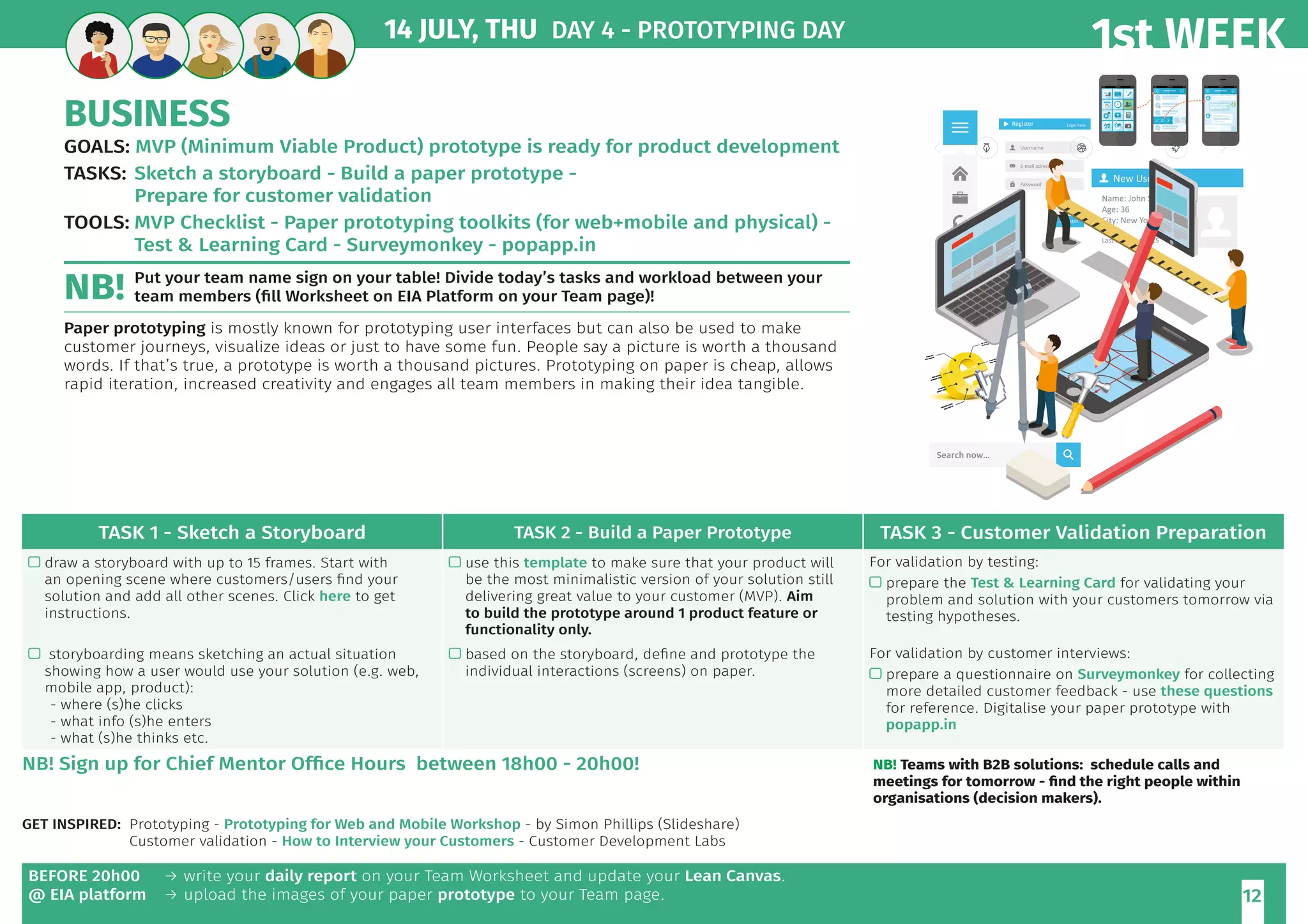 1st WEEK
12
BUSINESS
GOALS:		MVP (Minimum Viable Product) prototype is ready for product development
TASKS:	Sketch a storyboard - Build a paper prototype -
Prepare for customer validation
TOOLS:	MVP Checklist - Paper prototyping toolkits (for web+mobile and physical) -
	 Test  Learning Card - Surveymonkey - popapp.in
Put your team name sign on your table! Divide today’s tasks and workload between your
team members (fill Worksheet on EIA Platform on your Team page)!
Paper prototyping is mostly known for prototyping user interfaces but can also be used to make
customer journeys, visualize ideas or just to have some fun. People say a picture is worth a thousand
words. If that’s true, a prototype is worth a thousand pictures. Prototyping on paper is cheap, allows
rapid iteration, increased creativity and engages all team members in making their idea tangible.
14 JULY, THU DAY 4 - PROTOTYPING DAY
BEFORE 20h00
@ EIA platform
→ write your daily report on your Team Worksheet and update your Lean Canvas.
→ upload the images of your paper prototype to your Team page.
TASK 1 - Sketch a Storyboard TASK 2 - Build a Paper Prototype TASK 3 - Customer Validation Preparation
 draw a storyboard with up to 15 frames. Start with
an opening scene where customers/users find your
solution and add all other scenes. Click here to get
instructions.
 use this template to make sure that your product will
be the most minimalistic version of your solution still
delivering great value to your customer (MVP). Aim
to build the prototype around 1 product feature or
functionality only.
For validation by testing:
 prepare the Test  Learning Card for validating your
problem and solution with your customers tomorrow via
testing hypotheses.
 storyboarding means sketching an actual situation
showing how a user would use your solution (e.g. web,
mobile app, product):
- where (s)he clicks
- what info (s)he enters
- what (s)he thinks etc.
 based on the storyboard, define and prototype the
individual interactions (screens) on paper.
For validation by customer interviews:
 prepare a questionnaire on Surveymonkey for collecting
more detailed customer feedback - use these questions
for reference. Digitalise your paper prototype with
popapp.in
GET INSPIRED: 	Prototyping - Prototyping for Web and Mobile Workshop - by Simon Phillips (Slideshare)
	 Customer validation - How to Interview your Customers - Customer Development Labs
NB!
NB! Sign up for Chief Mentor Office Hours between 18h00 - 20h00! NB! Teams with B2B solutions: schedule calls and
meetings for tomorrow - find the right people within
organisations (decision makers).
 