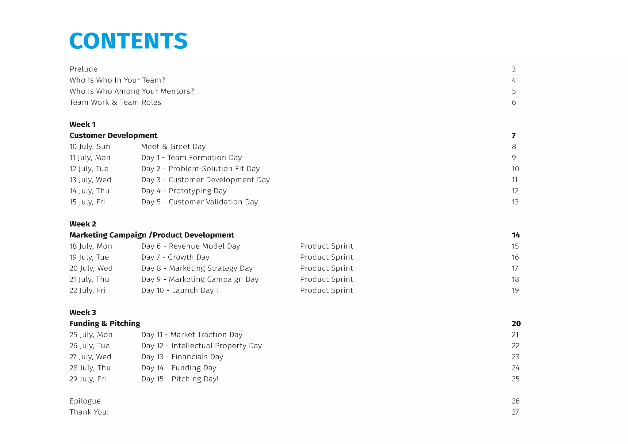 Prelude			 3
Who Is Who In Your Team?		 4
Who Is Who Among Your Mentors?		 5
Team Work & Team Roles		 6
Week 1
Customer Development		 7
10 July, Sun	 Meet & Greet Day 		 8
11 July, Mon	 Day 1 - Team Formation Day 		 9
12 July, Tue	 Day 2 - Problem-Solution Fit Day 		 10
13 July, Wed	 Day 3 - Customer Development Day		 11
14 July, Thu	 Day 4 - Prototyping Day 		 12
15 July, Fri	 Day 5 - Customer Validation Day		 13
Week 2
Marketing Campaign /Product Development		 14
18 July, Mon	 Day 6 - Revenue Model Day 	 Product Sprint 	 15
19 July, Tue	 Day 7 - Growth Day 	 Product Sprint 	 16
20 July, Wed	 Day 8 - Marketing Strategy Day	 Product Sprint 	 17
21 July, Thu	 Day 9 - Marketing Campaign Day 	 Product Sprint 	 18
22 July, Fri	 Day 10 - Launch Day !	 Product Sprint 	 19
Week 3
Funding & Pitching			 20
25 July, Mon	 Day 11 - Market Traction Day 		 21
26 July, Tue	 Day 12 - Intellectual Property Day 		 22
27 July, Wed	 Day 13 - Financials Day 		 23
28 July, Thu	 Day 14 - Funding Day		 24
29 July, Fri	 Day 15 - Pitching Day!		 25
Epilogue			 26
Thank You!			 27
CONTENTS
 