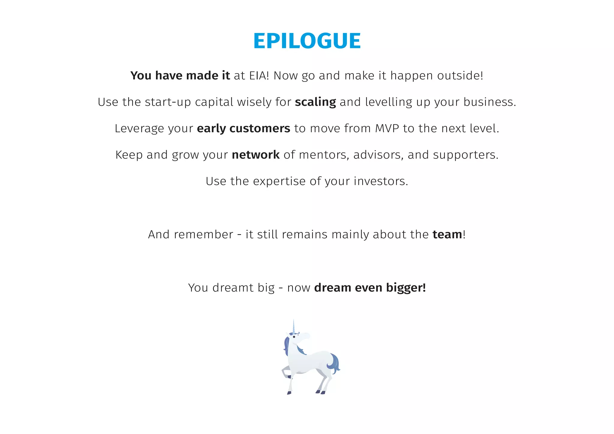 EPILOGUE
You have made it at EIA! Now go and make it happen outside!
Use the start-up capital wisely for scaling and levelling up your business.
Leverage your early customers to move from MVP to the next level.
Keep and grow your network of mentors, advisors, and supporters.
Use the expertise of your investors.
And remember - it still remains mainly about the team!
You dreamt big - now dream even bigger!
 