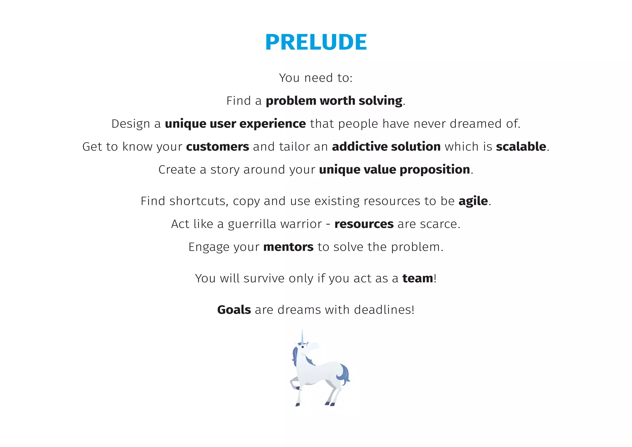 You need to:
Find a problem worth solving.
Design a unique user experience that people have never dreamed of.
Get to know your customers and tailor an addictive solution which is scalable.
Create a story around your unique value proposition.
Find shortcuts, copy and use existing resources to be agile.
Act like a guerrilla warrior - resources are scarce.
Engage your mentors to solve the problem.
You will survive only if you act as a team!
Goals are dreams with deadlines!
PRELUDE
 