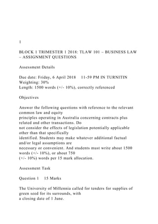 1
BLOCK 1 TRIMESTER 1 2018: TLAW 101 – BUSINESS LAW
– ASSIGNMENT QUESTIONS
Assessment Details
Due date: Friday, 6 April 2018 11-59 PM IN TURNITIN
Weighting: 30%
Length: 1500 words (+/- 10%), correctly referenced
Objectives
Answer the following questions with reference to the relevant
common law and equity
principles operating in Australia concerning contracts plus
related and other transactions. Do
not consider the effects of legislation potentially applicable
other than that specifically
identified. Students may make whatever additional factual
and/or legal assumptions are
necessary or convenient. And students must write about 1500
words (+/- 10%), or about 750
(+/- 10%) words per 15 mark allocation.
Assessment Task
Question 1 15 Marks
The University of Millennia called for tenders for supplies of
green seed for its surrounds, with
a closing date of 1 June.
 