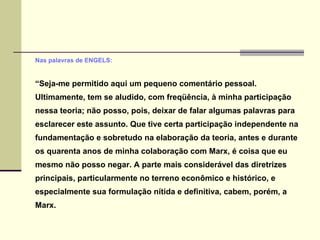 Nas palavras de ENGELS: “ Seja-me permitido aqui um pequeno comentário pessoal. Ultimamente, tem se aludido, com freqüência, à minha participação nessa teoria; não posso, pois, deixar de falar algumas palavras para esclarecer este assunto. Que tive certa participação independente na fundamentação e sobretudo na elaboração da teoria, antes e durante os quarenta anos de minha colaboração com Marx, é coisa que eu mesmo não posso negar. A parte mais considerável das diretrizes principais, particularmente no terreno econômico e histórico, e especialmente sua formulação nítida e definitiva, cabem, porém, a Marx. 