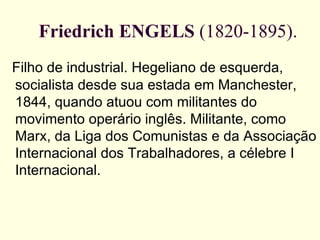 Friedrich   ENGELS  (1820-1895). Filho de industrial. Hegeliano de esquerda, socialista desde sua estada em Manchester, 1844, quando atuou com militantes do movimento operário inglês. Militante, como Marx, da Liga dos Comunistas e da Associação Internacional dos Trabalhadores, a célebre I Internacional.   