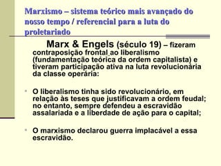 Marxismo – sistema teórico mais avançado do nosso tempo / referencial para a luta do proletariado Marx & Engels  (século 19)  – fizeram contraposição frontal   ao liberalismo   (fundamentação teórica da ordem capitalista) e tiveram participação ativa na luta revolucionária da classe operária: O liberalismo tinha sido revolucionário, em relação às teses que justificavam a ordem feudal; no entanto, sempre defendeu a escravidão assalariada e a liberdade de ação para o capital; O marxismo declarou guerra implacável a essa escravidão. 