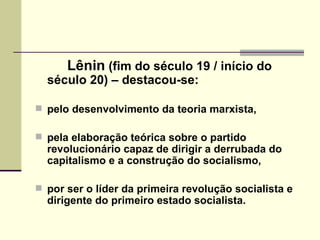 Lênin  (fim do século 19 / início do século 20) – destacou-se: pelo desenvolvimento da teoria marxista,  pela elaboração teórica sobre o partido revolucionário capaz de dirigir a derrubada do capitalismo e a construção do socialismo,  por ser o líder da primeira revolução socialista e dirigente do primeiro estado socialista. 