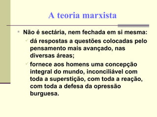 A teoria marxista Não é sectária, nem fechada em si mesma: dá respostas a questões colocadas pelo pensamento mais avançado, nas diversas áreas; fornece aos homens uma concepção integral do mundo, inconciliável com toda a superstição, com toda a reação, com toda a defesa da opressão burguesa. 