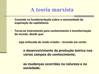 A teoria marxista Consiste na fundamentação sobre a necessidade de superação do capitalismo. Torna-se instrumento para conhecimento e transformação do mundo, desde que: seja enfocada de modo criador – levando em conta: o desenvolvimento da produção teórica nos vários campos do conhecimento; as mudanças ocorridas na natureza e na sociedade; 