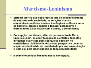 Marxismo-Leninismo Sistema teórico que esclarece as leis do desenvolvimento da natureza e da sociedade, as relações sociais, econômicas, políticas, sociais, ideológicas, culturais entre os homens / classes sociais e tem por perspectiva a marcha rumo à sociedade sem classes, o comunismo; Concepção que abarca, além do pensamento de Marx, Engels e Lênin, as contribuições de cientistas, filósofos, dirigentes e ativistas políticos que se baseiam no materialismo dialético-histórico – na perspectiva de armar a ação revolucionária do proletariado por sua emancipação e, com ela, pela emancipação de toda a humanidade; Movimento político baseado nessa concepção. 