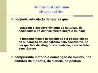 Marxismo-Leninismo sistema teórico conjunto articulado de teorias que: estudam o desenvolvimento da natureza, da sociedade e do conhecimento sobre o mundo; e fundamentam a necessidade e a possibilidade de superação do capitalismo pelo socialismo, na perspectiva de atingir o comunismo, a sociedade sem classes; compreende método e concepção de mundo, nos âmbitos da filosofia, da ciência, da política.   