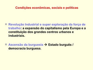 Condições econômicas, sociais e políticas   Revolução Industrial e super exploração da força de trabalho : a expansão do capitalismo pela Europa e a constituição dos grandes centros urbanos e industriais.  Ascensão da burguesia     Estado burguês / democracia burguesa. 