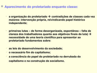 Aparecimento   do proletariado enquanto classe: a organização do proletariado    contradições de classes cada vez maiores: intervenção própria, reivindicando papel histórico independente; primeiras lutas – de forma desorganizada, espontânea – falta de clareza dos trabalhadores quanto aos objetivos finais da luta)    necessidade de uma teoria científica para apresentar ao proletariado fundamentos sobre:  as leis do desenvolvimento da sociedade; o necessário fim do capitalismo;  a consciência do papel do proletariado na derrubada do capitalismo e na construção do socialismo.   
