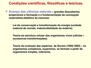 Condições científicas, filosóficas e teóricas . Avanço das ciências naturais  – grandes descobertas propiciaram a formação e a fundamentação da concepção materialista-dialética da natureza: Lei da conservação e transformação da energia (unidade material do mundo, indestrutibilidade da matéria). Teoria da estrutura celular dos organismos vivos (células – sucessivas transformações). Teoria da evolução das espécies, de Darwin (1809-1882) – os organismos complexos, superiores, se formam a partir de organismos simples, inferiores. RETORNO 