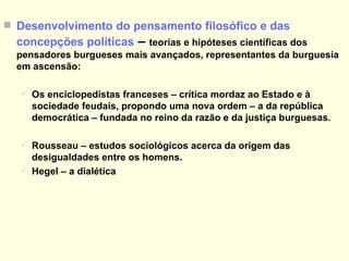 Desenvolvimento do pensamento filosófico e das concepções políticas  –  teorias e hipóteses científicas dos pensadores burgueses mais avançados, representantes da burguesia em ascensão: Os enciclopedistas franceses – crítica mordaz ao Estado e à sociedade feudais, propondo uma nova ordem – a da república democrática – fundada no reino da razão e da justiça burguesas. Rousseau – estudos sociológicos acerca da origem das desigualdades entre os homens. Hegel – a dialética RETORNO 