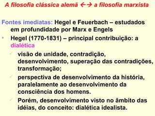 A filosofia clássica alemã    a filosofia marxista   Fontes imediatas:  Hegel e Feuerbach – estudados em profundidade por Marx e Engels Hegel (1770-1831) – principal contribuição: a  dialética visão de unidade, contradição, desenvolvimento, superação das contradições, transformação;  perspectiva de desenvolvimento da história, paralelamente ao desenvolvimento da consciência dos homens. Porém, desenvolvimento visto no âmbito das idéias, do conceito: dialética idealista.  