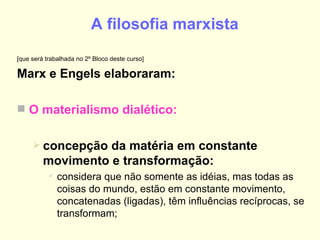 A filosofia marxista   [que será trabalhada no 2º Bloco deste curso] Marx e Engels elaboraram: O materialismo dialético: concepção da matéria em constante movimento e transformação: considera que não somente as idéias, mas todas as coisas do mundo, estão em constante movimento, concatenadas (ligadas), têm influências recíprocas, se transformam; 