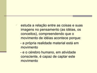 estuda a relação entre as coisas e suas imagens no pensamento (as idéias, os conceitos), compreendendo que o movimento de idéias acontece porque: - a própria realidade material está em movimento  - e o cérebro humano, em atividade consciente, é capaz de captar este movimento   