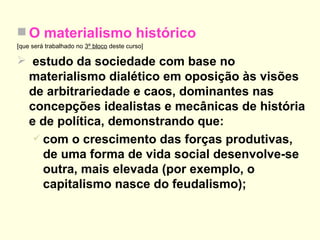 O materialismo histórico [que será trabalhado no  3º bloco  deste curso] estudo da sociedade com base no materialismo dialético em oposição às visões de arbitrariedade e caos, dominantes nas concepções idealistas e mecânicas de história e de política, demonstrando que: com o crescimento das forças produtivas, de uma forma de vida social desenvolve-se outra, mais elevada (por exemplo, o capitalismo nasce do feudalismo); 