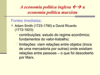 A economia política inglesa    a economia política marxista Fontes imediatas: Adam Smith (1723-1790) e David Ricardo (1772-1823): contribuições: estudo do regime econômico; fundamentos do valor-trabalho; limitações: viam relações entre objetos (troca de uma mercadoria por outras) onde existiam relações entre pessoas – o que foi descoberto por Marx. 
