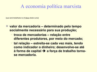 A economia política marxista [que será trabalhada no  4º bloco  deste curso] valor da mercadoria – determinado pelo tempo socialmente necessário para sua produção; troca de mercadorias – relação entre diferentes produtores, por meio do mercado; tal relação – estreita-se cada vez mais, tendo como indicador o dinheiro; desenvolve-se até à forma de capital    a força de trabalho torna-se mercadoria. 