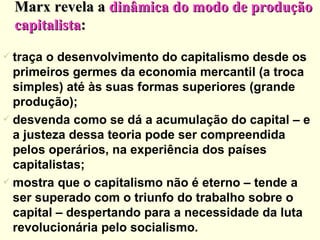 Marx revela a  dinâmica do modo de produção capitalista : traça o desenvolvimento do capitalismo desde os primeiros germes da economia mercantil (a troca simples) até às suas formas superiores (grande produção); desvenda como se dá a acumulação do capital – e a justeza dessa teoria pode ser compreendida pelos operários, na experiência dos países capitalistas; mostra que o capitalismo não é eterno – tende a ser superado com o triunfo do trabalho sobre o capital – despertando para a necessidade da luta revolucionária pelo socialismo. 