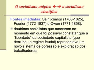 O socialismo utópico    o socialismo científico Fontes imediatas :  Saint-Simon (1760-1825), Fourier (1772-1837) e Owen (1771-1858): doutrinas socialistas que nasceram no momento em que foi possível constatar que a “liberdade” da sociedade capitalista (que derrubou o regime feudal) representava um novo sistema de opressão e exploração dos trabalhadores; 