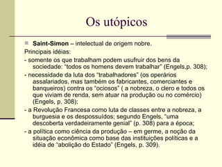 Os utópicos Saint-Simon  – intelectual de origem nobre.  Principais idéias: - somente os que trabalham podem usufruir dos bens da sociedade: “todos os homens devem trabalhar” (Engels,p. 308);  - necessidade da luta dos “trabalhadores” (os operários assalariados, mas também os fabricantes, comerciantes e banqueiros) contra os “ociosos” ( a nobreza, o clero e todos os que viviam de renda, sem atuar na produção ou no comércio) (Engels, p. 308);  - a Revolução Francesa como luta de classes entre a nobreza, a burguesia e os despossuídos; segundo Engels, “uma descoberta verdadeiramente genial” (p. 308) para a época;  - a política como ciência da produção – em germe, a noção da situação econômica como base das instituições políticas e a idéia de “abolição do Estado” (Engels, p. 309).  