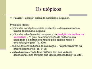 Os utópicos Fourier  – escritor, crítico da sociedade burguesa.  Principais idéias: - crítica das condições sociais existentes – desmascarando a falácia do discurso burguês;  - crítica das relações entre os sexos e da  posição da mulher na sociedade  – “o grau de emancipação da mulher numa sociedade é o barômetro natural pelo qual se mede a emancipação geral” (p. 309);  - análise das contradições da civilização –  “a pobreza brota da própria abundância” (p. 310);  - visão dialética – “toda fase histórica tem sua vertente ascensional, mas também sua ladeira descendente” (p. 310). 