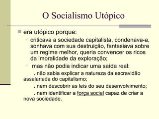 O Socialismo Utópico era utópico porque: criticava a sociedade capitalista, condenava-a, sonhava com sua destruição, fantasiava sobre um regime melhor, queria convencer os ricos da imoralidade da exploração; mas não podia indicar uma saída real: .  não sabia explicar a natureza da escravidão assalariada do capitalismo; .  nem descobrir as leis do seu desenvolvimento; .  nem identificar a  força social  capaz de criar a nova sociedade. 