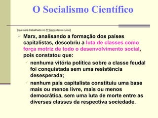 O Socialismo Científico [que será trabalhado no  5º bloco  deste curso] Marx, analisando a formação dos países capitalistas, descobriu a  luta de classes como força motriz de todo o desenvolvimento social , pois constatou que: nenhuma vitória política sobre a classe feudal foi conquistada sem uma resistência desesperada; nenhum país capitalista constituiu uma base mais ou menos livre, mais ou menos democrática, sem uma luta de morte entre as diversas classes da respectiva sociedade. 