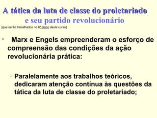 A tática da luta de classe do proletariado e seu partido revolucionário [que serão trabalhados no 6 º bloco  deste curso] Marx e Engels empreenderam o esforço de compreensão das condições da ação revolucionária prática: Paralelamente aos trabalhos teóricos, dedicaram atenção contínua às questões da tática da luta de classe do proletariado; 