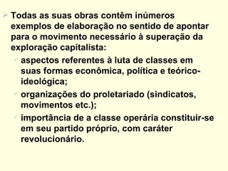 Todas as suas obras contêm inúmeros exemplos de elaboração no sentido de apontar para o movimento necessário à superação da exploração capitalista:  aspectos referentes à luta de classes em suas formas econômica, política e teórico-ideológica; organizações do proletariado (sindicatos, movimentos etc.); importância de a classe operária constituir-se em seu partido próprio, com caráter revolucionário. 