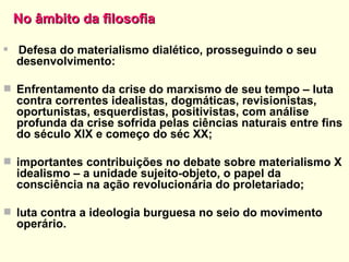 No âmbito da filosofia   Defesa do materialismo dialético, prosseguindo o seu desenvolvimento: Enfrentamento da crise do marxismo de seu tempo – luta contra correntes idealistas, dogmáticas, revisionistas, oportunistas, esquerdistas, positivistas, com análise profunda da crise sofrida pelas ciências naturais entre fins do século XIX e começo do séc XX; importantes contribuições no debate sobre materialismo X idealismo – a unidade sujeito-objeto, o papel da consciência na ação revolucionária do proletariado; luta contra a ideologia burguesa no seio do movimento operário. 