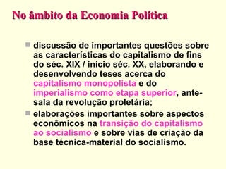 No âmbito da Economia Política discussão de importantes questões sobre as características do capitalismo de fins do séc. XIX / início séc. XX, elaborando e desenvolvendo teses acerca do  capitalismo monopolista  e do  imperialismo como etapa superior , ante-sala da revolução proletária; elaborações importantes sobre aspectos econômicos na  transição do capitalismo ao socialismo  e sobre vias de criação da base técnica-material do socialismo.  