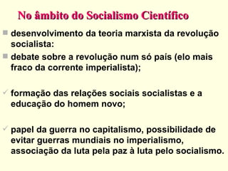 No âmbito do Socialismo Científico desenvolvimento da teoria marxista da revolução socialista: debate sobre a revolução num só país (elo mais fraco da corrente imperialista); formação das relações sociais socialistas e a educação do homem novo; papel da guerra no capitalismo, possibilidade de evitar guerras mundiais no imperialismo, associação da luta pela paz à luta pelo socialismo. 
