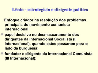 Lênin - estrategista e dirigente político Enfoque criador na resolução dos problemas principais do movimento comunista internacional papel decisivo no desmascaramento dos dirigentes da Internacional Socialista (II Internacional), quando estes passaram para o lado da burguesia; fundador e dirigente da Internacional Comunista (III Internacional); 