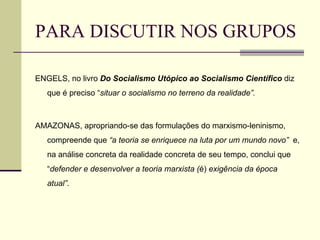 PARA DISCUTIR NOS GRUPOS ENGELS, no livro  Do Socialismo Utópico ao Socialismo Científico  diz que é preciso “ situar o socialismo no terreno da realidade”. AMAZONAS, apropriando-se das formulações do marxismo-leninismo, compreende que  “a teoria se enriquece na luta por um mundo novo”  e, na análise concreta da realidade concreta de seu tempo, conclui que “ defender e desenvolver a teoria marxista ( é)  exigência da época atual” . 
