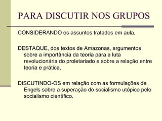 PARA DISCUTIR NOS GRUPOS CONSIDERANDO os assuntos tratados em aula, DESTAQUE, dos textos de Amazonas, argumentos sobre a importância da teoria para a luta revolucionária do proletariado e sobre a relação entre teoria e prática,  DISCUTINDO-OS em relação com as formulações de Engels sobre a superação do socialismo utópico pelo socialismo científico. 