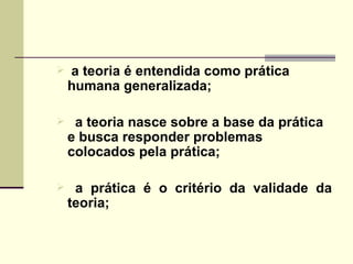 a teoria é entendida como prática humana generalizada; a teoria nasce sobre a base da prática e busca responder problemas colocados pela prática; a prática é o critério da validade da teoria; 