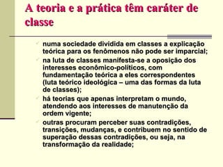 A teoria e a prática têm caráter de classe numa sociedade dividida em classes a explicação teórica para os fenômenos não pode ser imparcial; na luta de classes manifesta-se a oposição dos interesses econômico-políticos, com fundamentação teórica a eles correspondentes (luta teórico ideológica – uma das formas da luta de classes);  há teorias que apenas interpretam o mundo, atendendo aos interesses de manutenção da ordem vigente;  outras procuram perceber suas contradições, transições, mudanças, e contribuem no sentido de superação dessas contradições, ou seja, na transformação da realidade;  