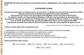 Q U E S T Õ E S D E F I X A Ç Ã O - E N E M - 1998 - [QUESTÃO 46] Você está fazendo uma pesquisa sobre a globalização e lê a seguinte passagem, em um livro: A SOCIEDADE GLOBAL As pessoas se alimentam, se vestem, moram, se comunicam, se divertem, por meio de bens e serviços mundiais, utilizando mercadorias produzidas pelo capitalismo mundial, globalizado.  Suponhamos que você vá com seus amigos comer Big Mac e tomar Coca-Cola no Mc Donald’s. Em seguida, assiste a um filme de Steven Spielberg e volta para casa num ônibus de marca Mercedes. Ao chegar em casa, liga seu aparelho de TV Philips para ver o videoclip de Michael Jackson e, em seguida, deve ouvir um CD do grupo Simply Red, gravado pela BMG Ariola Discos em seu equipamento AIWA. Veja quantas empresas transnacionais estiveram presentes nesse seu curto programa de algumas horas. Adap. Praxedes et alli, 1997. O MERCOSUL. SP, Ed. Ática, 1997. A leitura do texto ajuda você a compreender que: I.  a globalização é um processo ideal para garantir o acesso a bens e serviços para toda a população. II.  a globalização é um fenômeno econômico e, ao mesmo tempo, cultural. III.  a globalização favorece a manutenção da diversidade de costumes. IV.  filmes, programas de TV e música são mercadorias como quaisquer outras. V.  as sedes das empresas transnacionais mencionadas são os EUA, Europa Ocidental e Japão. Destas afirmativas estão corretas: (A)  I, II e IV, apenas.   (B)  II,IV e V, apenas.   (C)  II, III e IV, apenas.   (D)  I, III e IV, apenas.   (E)  III, IV e V, apenas. 