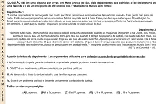 Q U E S T Õ E S D E F I X A Ç Ã O - E N E M - 1998 - [QUESTÃO 55] Em uma disputa por terras, em Mato Grosso do Sul, dois depoimentos são colhidos: o do proprietário de uma fazenda e o de um integrante do Movimento dos Trabalhadores Rurais sem Terras: Depoimento 1 “ A minha propriedade foi conseguida com muito sacrifício pelos meus antepassados. Não admito invasão. Essa gente não sabe de nada. Estão sendo manipulados pelos comunistas. Minha resposta será à bala. Esse povo tem que saber que a Constituição do Brasil garante a propriedade privada. Além disso, se esse governo quiser as minhas terras para a Reforma Agrária terá que pagar, em dinheiro, o valor que eu quero.”  proprietário de uma fazenda no Mato Grosso do Sul. Depoimento 2 “ Sempre lutei muito. Minha família veio para a cidade porque fui despedido quando as máquinas chegaram lá na Usina. Seu moço, acontece que eu sou um homem da terra. Olho pro céu, sei quando é tempo de plantar e de colher. Na cidade não fico mais. Eu quero um pedaço de terra, custe o que custar. Hoje eu sei que não estou sozinho. Aprendi que a terra tem um valor social. Ela é feita para produzir alimento. O que o homem come vem da terra. O que é duro é ver que aqueles que possuem muita terra e não dependem dela para sobreviver, pouco se preocupam em produzir nela.”–  integrante do Movimento dos Trabalhadores Rurais Sem Terra (MST), de Corumbá – MS. A partir da leitura do depoimento 1, os argumentos utilizados para  defender a posição do proprietário de terras são : I.  A Constituição do país garante o direito à propriedade privada, portanto, invadir terras é crime. II.  O MST é um movimento político controlado por partidos políticos. III.  As terras são o fruto do árduo trabalho das famílias que as possuem. IV.  Este é um problema político e depende unicamente da decisão da justiça. Estão corretas as proposições: (A)  I, apenas.   (B)  I e IV, apenas.   (C)  II e IV, apenas.   (D)  I , II e III, apenas.   (E)  I, III e IV, apenas. 