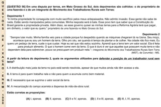 Q U E S T Õ E S D E F I X A Ç Ã O - E N E M - 1998 - [QUESTÃO 56] Em uma disputa por terras, em Mato Grosso do Sul, dois depoimentos são colhidos: o do proprietário de uma fazenda e o de um integrante do Movimento dos Trabalhadores Rurais sem Terras: Depoimento 1 “ A minha propriedade foi conseguida com muito sacrifício pelos meus antepassados. Não admito invasão. Essa gente não sabe de nada. Estão sendo manipulados pelos comunistas. Minha resposta será à bala. Esse povo tem que saber que a Constituição do Brasil garante a propriedade privada. Além disso, se esse governo quiser as minhas terras para a Reforma Agrária terá que pagar, em dinheiro, o valor que eu quero.”  proprietário de uma fazenda no Mato Grosso do Sul. Depoimento 2 “ Sempre lutei muito. Minha família veio para a cidade porque fui despedido quando as máquinas chegaram lá na Usina. Seu moço, acontece que eu sou um homem da terra. Olho pro céu, sei quando é tempo de plantar e de colher. Na cidade não fico mais. Eu quero um pedaço de terra, custe o que custar. Hoje eu sei que não estou sozinho. Aprendi que a terra tem um valor social. Ela é feita para produzir alimento. O que o homem come vem da terra. O que é duro é ver que aqueles que possuem muita terra e não dependem dela para sobreviver, pouco se preocupam em produzir nela.”–  integrante do Movimento dos Trabalhadores Rurais Sem Terra (MST), de Corumbá – MS. A partir da leitura do depoimento 2, quais os argumentos utilizados para  defender a posição de um trabalhador rural sem terra ? I.  A distribuição mais justa da terra no país está sendo resolvida, apesar de que muitos ainda não têm acesso a ela. II.  A terra é para quem trabalha nela e não para quem a acumula como bem material. III.  É necessário que se suprima o valor social da terra. IV.  A mecanização do campo acarreta a dispensa de mão-de-obra rural. Estão corretas as proposições: (A)  I, apenas.   (B)  II, apenas.   (C)  II e IV, apenas.   (D)  I, II e III, apenas.   (E)  III, I, IV, apenas. 